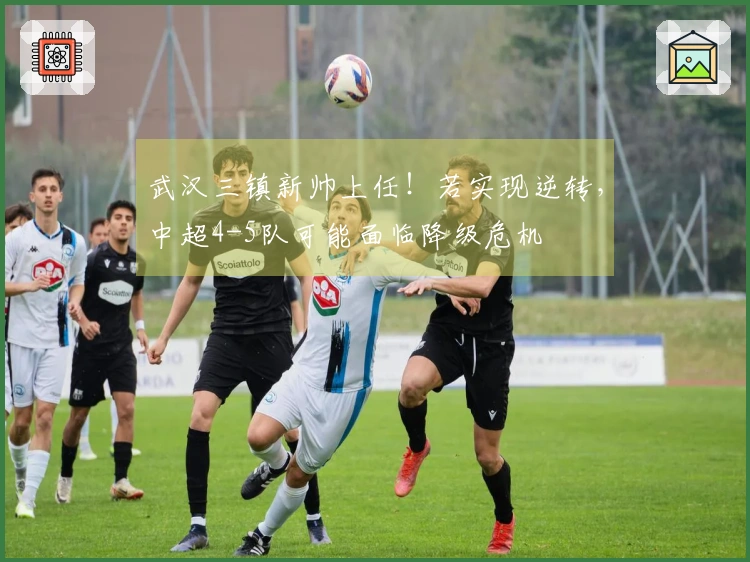 武汉三镇新帅上任！若实现逆转，中超4-5队可能面临降级危机