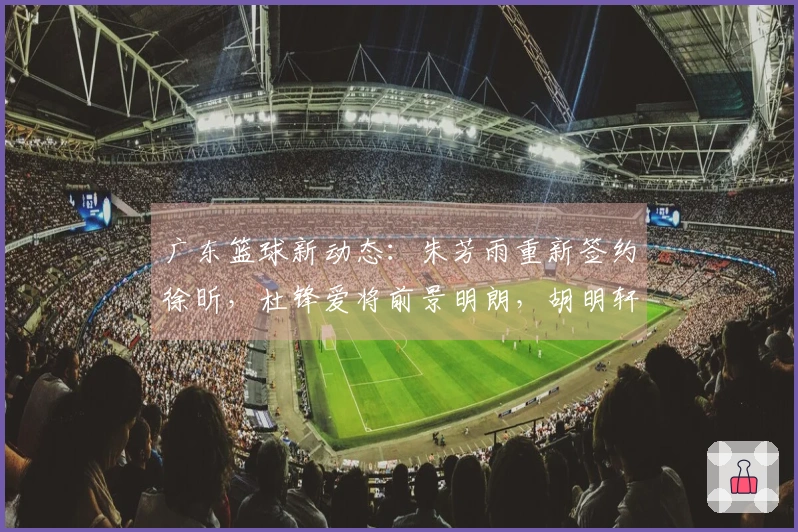 广东篮球新动态：朱芳雨重新签约徐昕，杜锋爱将前景明朗，胡明轩最新情况