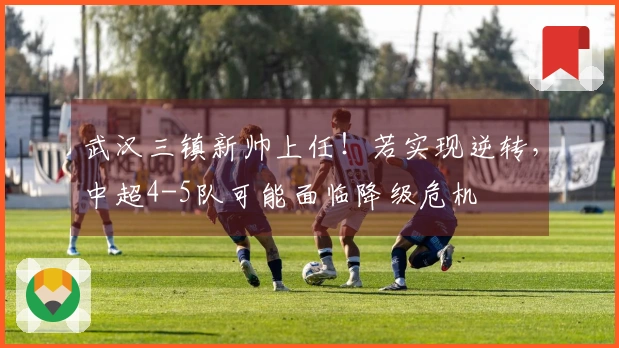 武汉三镇新帅上任！若实现逆转，中超4-5队可能面临降级危机